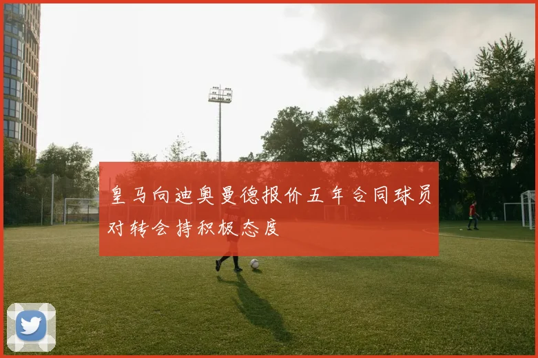 皇马向迪奥曼德报价五年合同球员对转会持积极态度