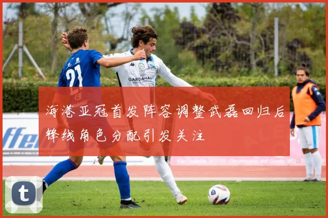 海港亚冠首发阵容调整武磊回归后锋线角色分配引发关注