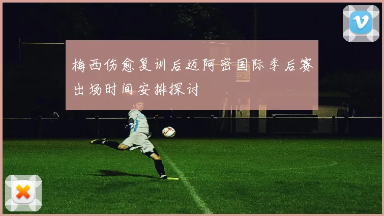 梅西伤愈复训后迈阿密国际季后赛出场时间安排探讨